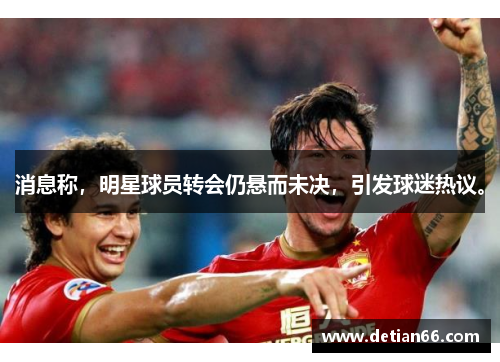 消息称，明星球员转会仍悬而未决，引发球迷热议。